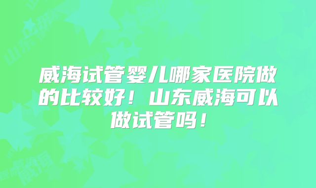 威海试管婴儿哪家医院做的比较好！山东威海可以做试管吗！
