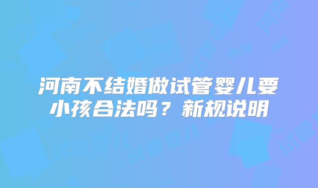 河南不结婚做试管婴儿要小孩合法吗?新规说明