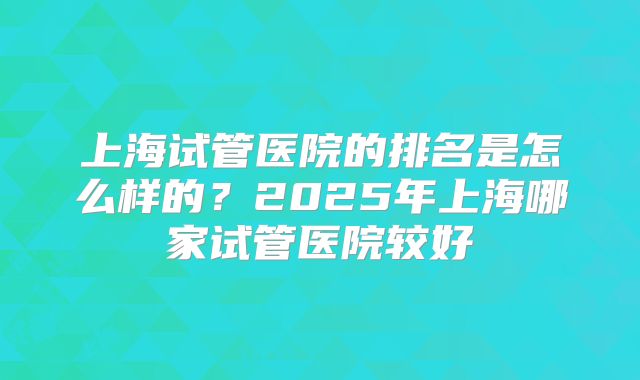 上海试管医院的排名是怎么样的？2025年上海哪家试管医院较好