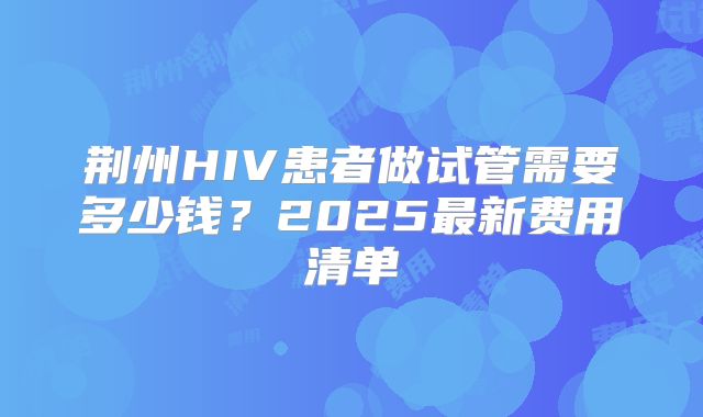 荆州HIV患者做试管需要多少钱？2025最新费用清单