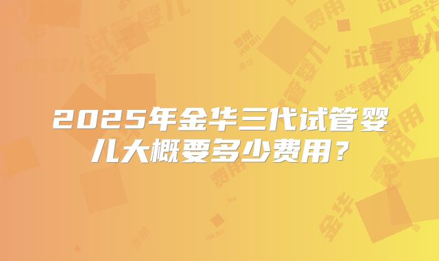 2025年金华三代试管婴儿大概要多少费用？