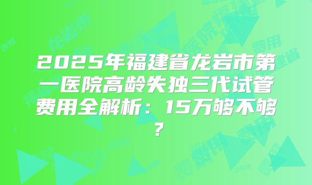 2025年福建省龙岩市第一医院高龄失独三代试管费用全解析：15万够不够？