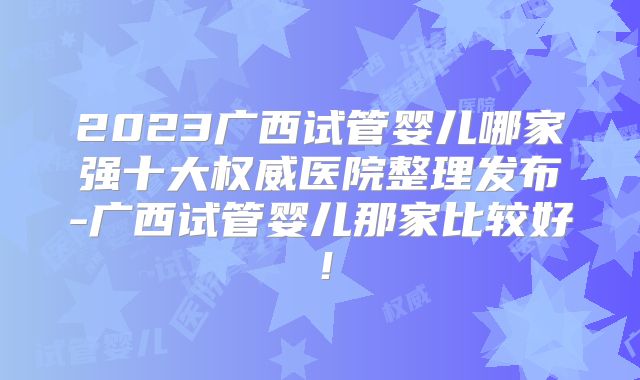 2023广西试管婴儿哪家强十大权威医院整理发布-广西试管婴儿那家比较好！