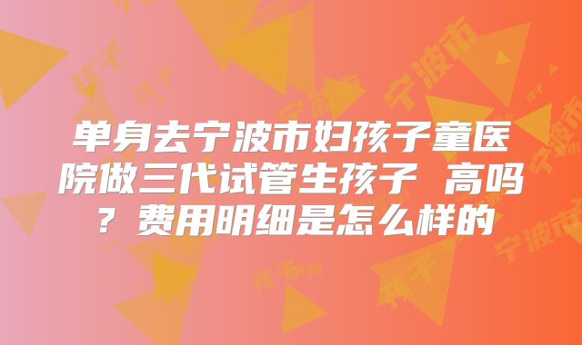 单身去宁波市妇孩子童医院做三代试管生孩子 高吗？费用明细是怎么样的