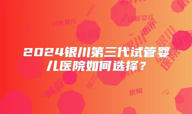 2024银川第三代试管婴儿医院如何选择?
