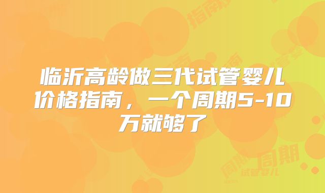 临沂高龄做三代试管婴儿价格指南，一个周期5-10万就够了