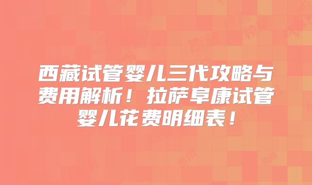 西藏试管婴儿三代攻略与费用解析！拉萨阜康试管婴儿花费明细表！