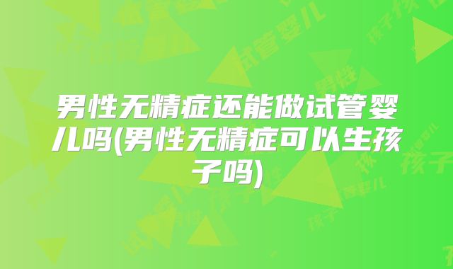 男性无精症还能做试管婴儿吗(男性无精症可以生孩子吗)