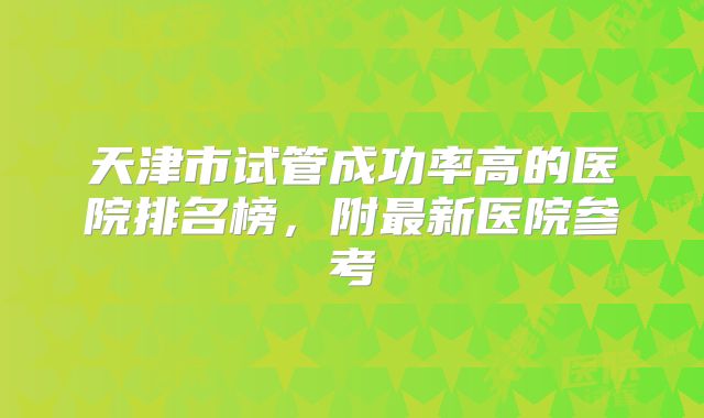 天津市试管成功率高的医院排名榜，附最新医院参考
