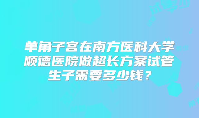 单角子宫在南方医科大学顺德医院做超长方案试管生子需要多少钱？