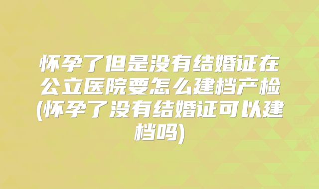 怀孕了但是没有结婚证在公立医院要怎么建档产检(怀孕了没有结婚证可以建档吗)