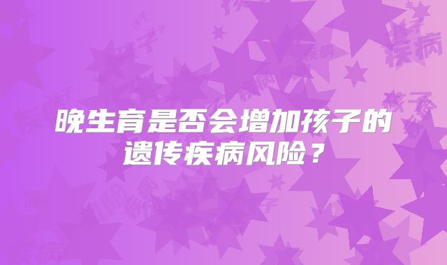 晚生育是否会增加孩子的遗传疾病风险?