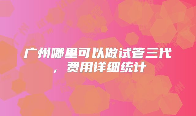广州哪里可以做试管三代，费用详细统计