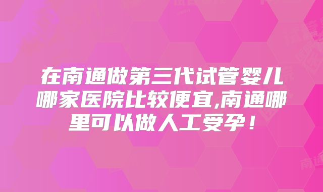 在南通做第三代试管婴儿哪家医院比较便宜,南通哪里可以做人工受孕！