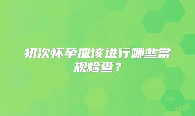 初次怀孕应该进行哪些常规检查？