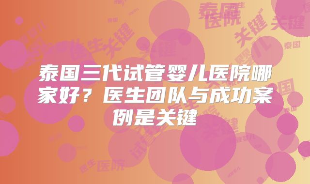 泰国三代试管婴儿医院哪家好？医生团队与成功案例是关键