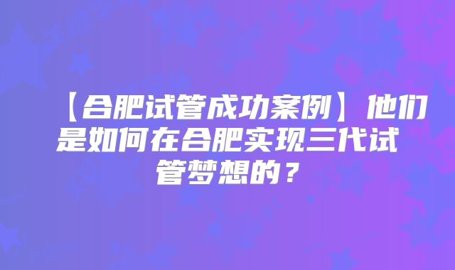 【合肥试管成功案例】他们是如何在合肥实现三代试管梦想的?