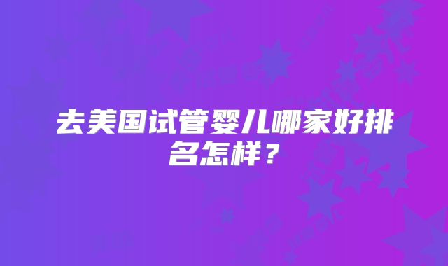 去美国试管婴儿哪家好排名怎样？