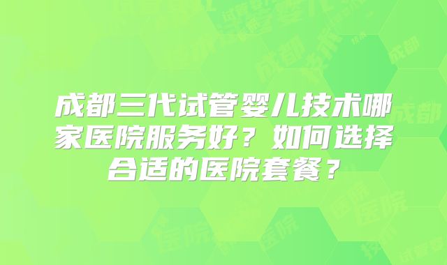 成都三代试管婴儿技术哪家医院服务好?如何选择合适的医院套餐?