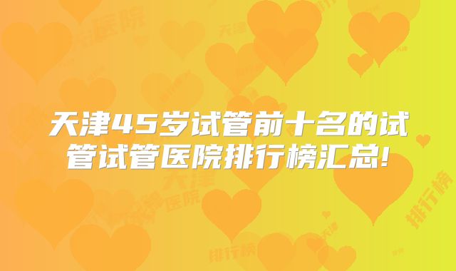 天津45岁试管前十名的试管试管医院排行榜汇总!