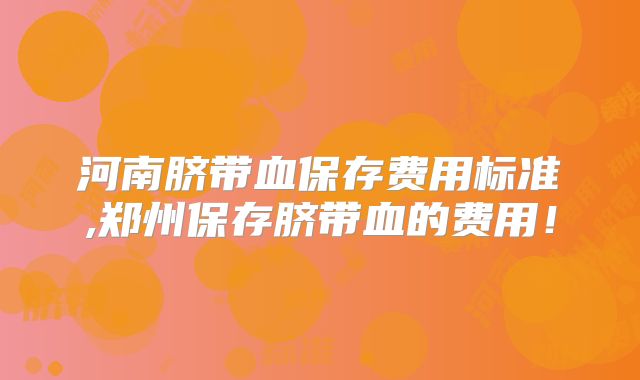 河南脐带血保存费用标准,郑州保存脐带血的费用!