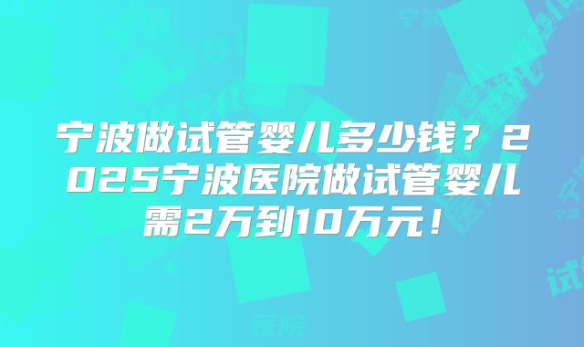宁波做试管婴儿多少钱？2025宁波医院做试管婴儿需2万到10万元！