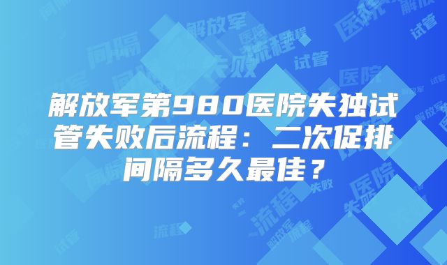 解放军第980医院失独试管失败后流程：二次促排间隔多久最佳？
