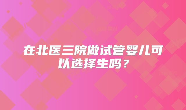 在北医三院做试管婴儿可以选择生吗?