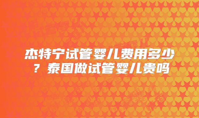 杰特宁试管婴儿费用多少？泰国做试管婴儿贵吗