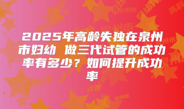 2025年高龄失独在泉州市妇幼 做三代试管的成功率有多少?如何提升成功率