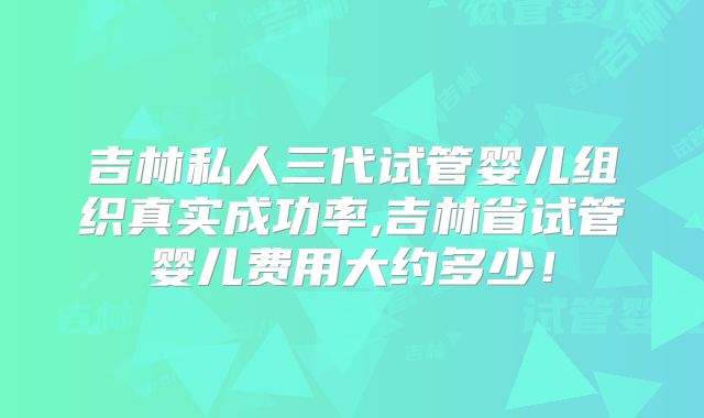 吉林私人三代试管婴儿组织真实成功率,吉林省试管婴儿费用大约多少!