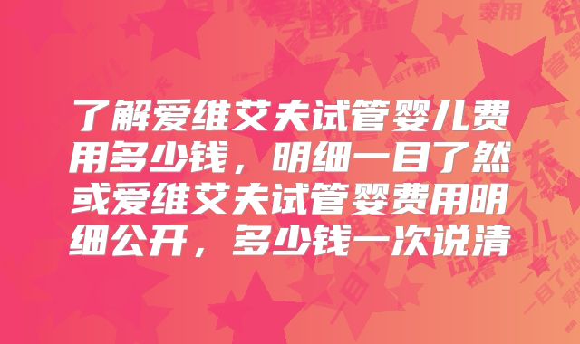 了解爱维艾夫试管婴儿费用多少钱，明细一目了然或爱维艾夫试管婴费用明细公开，多少钱一次说清