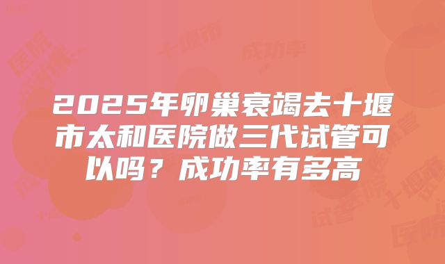2025年卵巢衰竭去十堰市太和医院做三代试管可以吗？成功率有多高