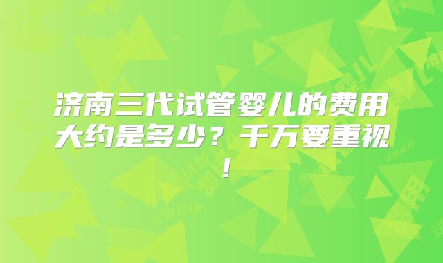 济南三代试管婴儿的费用大约是多少？千万要重视！
