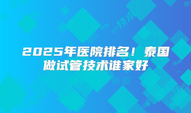 2025年医院排名!泰国做试管技术谁家好