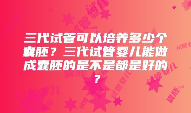 三代试管可以培养多少个囊胚？三代试管婴儿能做成囊胚的是不是都是好的？