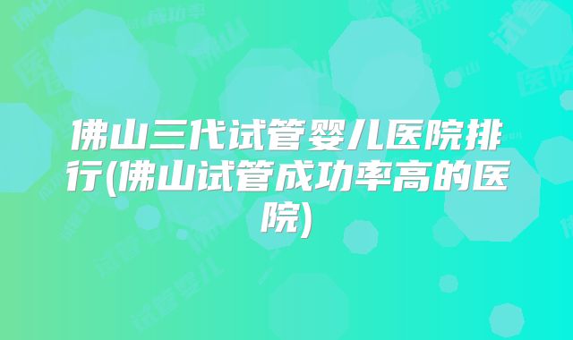 佛山三代试管婴儿医院排行(佛山试管成功率高的医院)