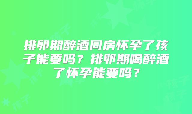 排卵期醉酒同房怀孕了孩子能要吗？排卵期喝醉酒了怀孕能要吗？