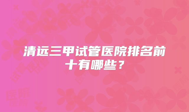 清远三甲试管医院排名前十有哪些?