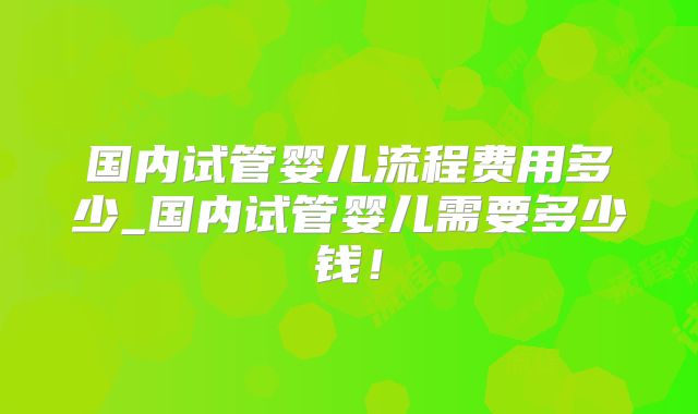 国内试管婴儿流程费用多少_国内试管婴儿需要多少钱!