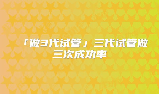 「做3代试管」三代试管做三次成功率