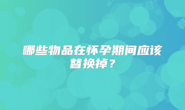 哪些物品在怀孕期间应该替换掉？
