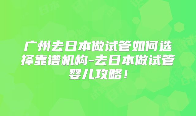 广州去日本做试管如何选择靠谱机构-去日本做试管婴儿攻略！