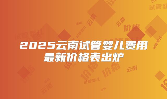 2025云南试管婴儿费用最新价格表出炉