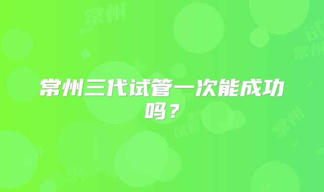常州三代试管一次能成功吗？