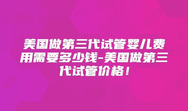美国做第三代试管婴儿费用需要多少钱-美国做第三代试管价格！