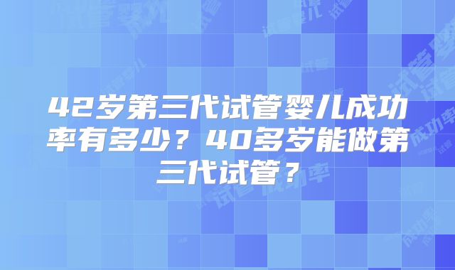 42岁第三代试管婴儿成功率有多少?40多岁能做第三代试管?