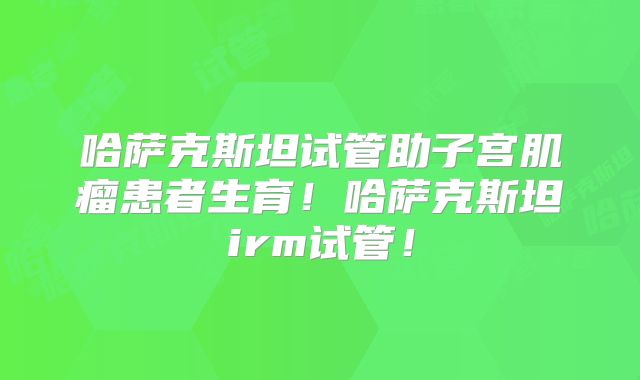 哈萨克斯坦试管助子宫肌瘤患者生育！哈萨克斯坦irm试管！