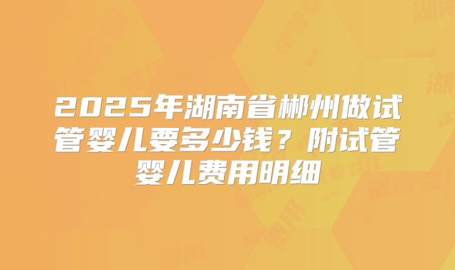2025年湖南省郴州做试管婴儿要多少钱？附试管婴儿费用明细
