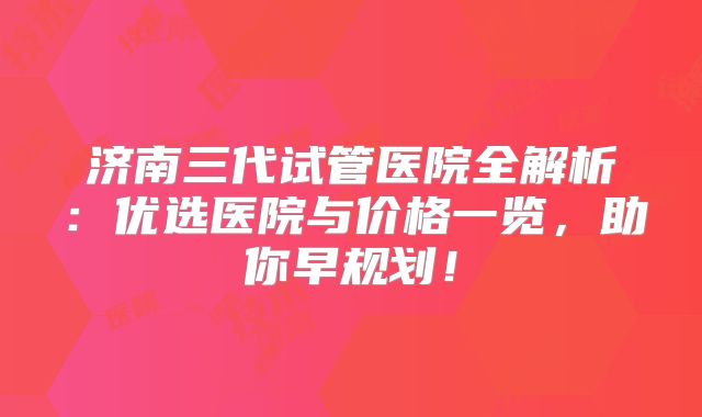 济南三代试管医院全解析：优选医院与价格一览，助你早规划！